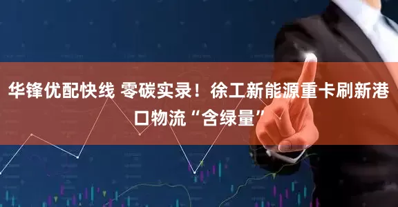 华锋优配快线 零碳实录！徐工新能源重卡刷新港口物流“含绿量”