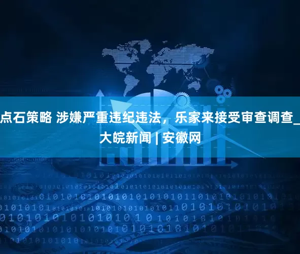 点石策略 涉嫌严重违纪违法，乐家来接受审查调查_大皖新闻 | 安徽网