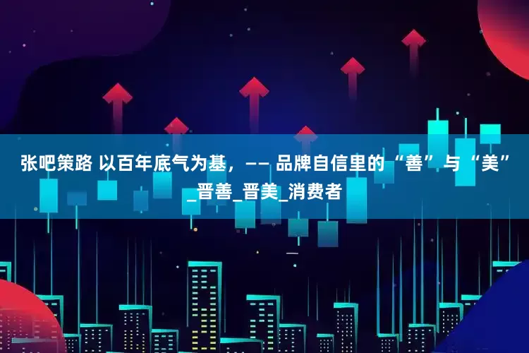 张吧策路 以百年底气为基，—— 品牌自信里的 “善” 与 “美”_晋善_晋美_消费者