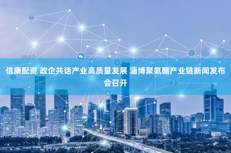 信康配资 政企共话产业高质量发展 淄博聚氨酯产业链新闻发布会召开