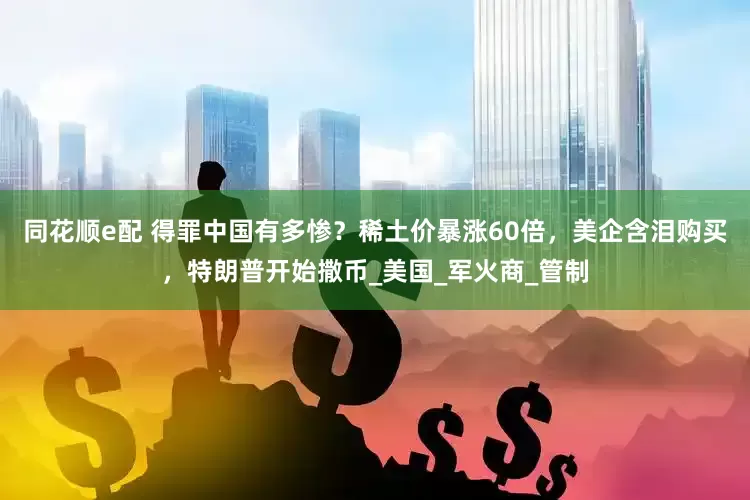 同花顺e配 得罪中国有多惨？稀土价暴涨60倍，美企含泪购买，特朗普开始撒币_美国_军火商_管制