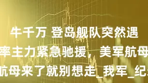 牛千万 登岛舰队突然遇袭，辽宁舰率主力紧急驰援，美军航母来了就别想走_我军_纪录片_登陆