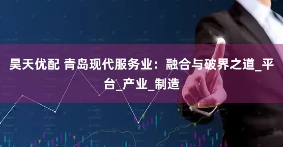 昊天优配 青岛现代服务业：融合与破界之道_平台_产业_制造