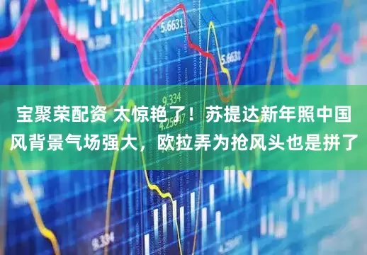 宝聚荣配资 太惊艳了！苏提达新年照中国风背景气场强大，欧拉弄为抢风头也是拼了