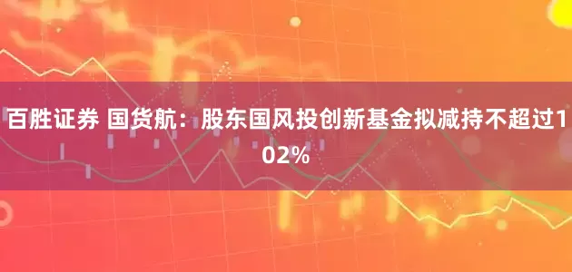 百胜证券 国货航：股东国风投创新基金拟减持不超过102%