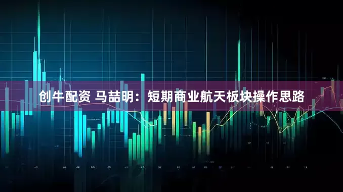 创牛配资 马喆明：短期商业航天板块操作思路
