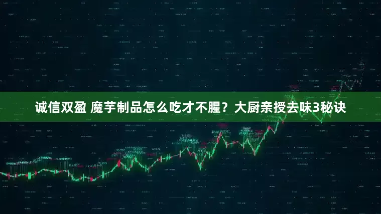 诚信双盈 魔芋制品怎么吃才不腥？大厨亲授去味3秘诀