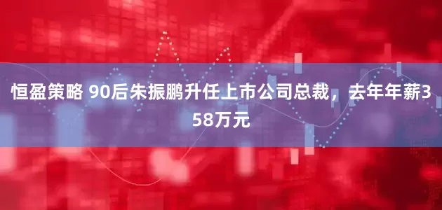 恒盈策略 90后朱振鹏升任上市公司总裁，去年年薪358万元