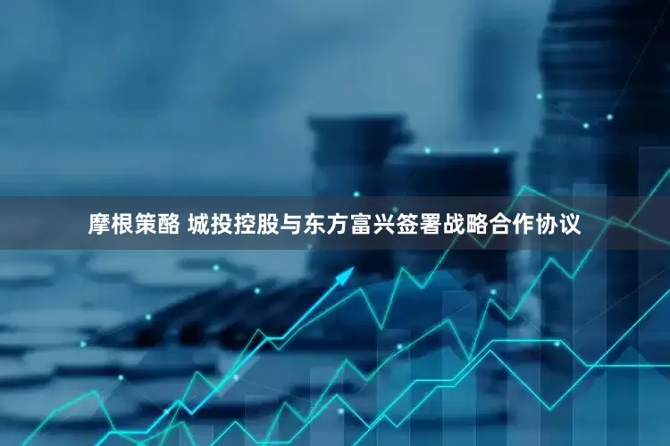摩根策酪 城投控股与东方富兴签署战略合作协议
