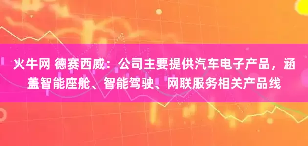 火牛网 德赛西威：公司主要提供汽车电子产品，涵盖智能座舱、智能驾驶、网联服务相关产品线