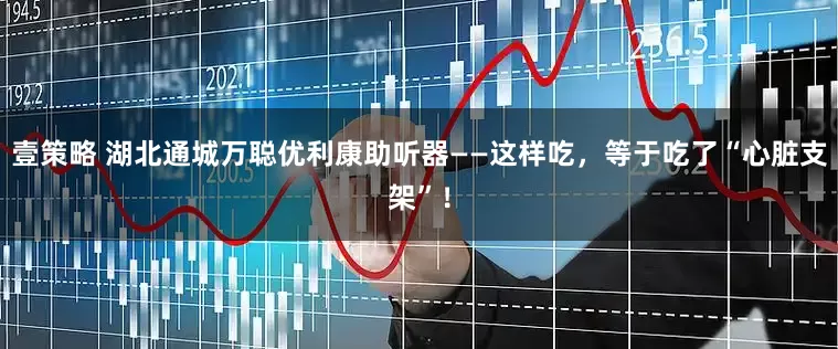 壹策略 湖北通城万聪优利康助听器——这样吃，等于吃了“心脏支架”！