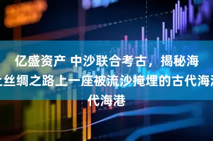 亿盛资产 中沙联合考古，揭秘海上丝绸之路上一座被流沙掩埋的古代海港